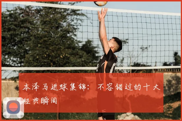 本泽马进球集锦：不容错过的十大经典瞬间