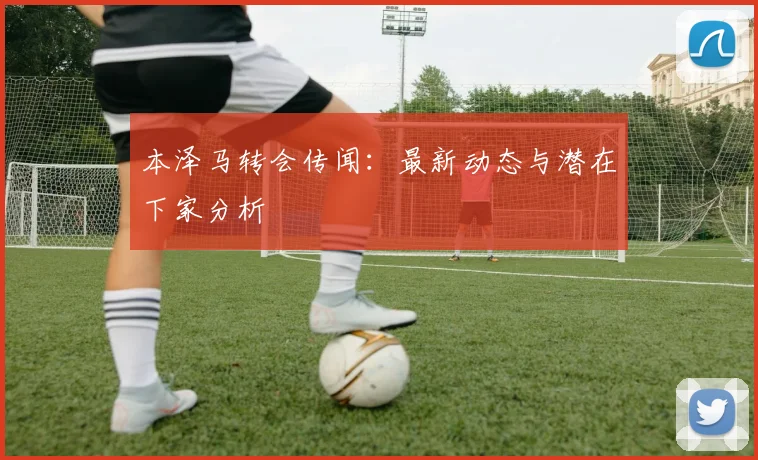 本泽马转会传闻：最新动态与潜在下家分析