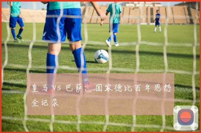 皇马 vs 巴萨：国家德比百年恩怨全记录