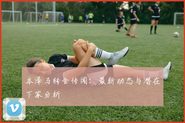 本泽马转会传闻：最新动态与潜在下家分析