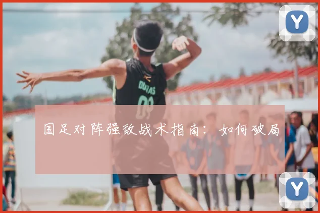 国足对阵强敌战术指南：如何破局