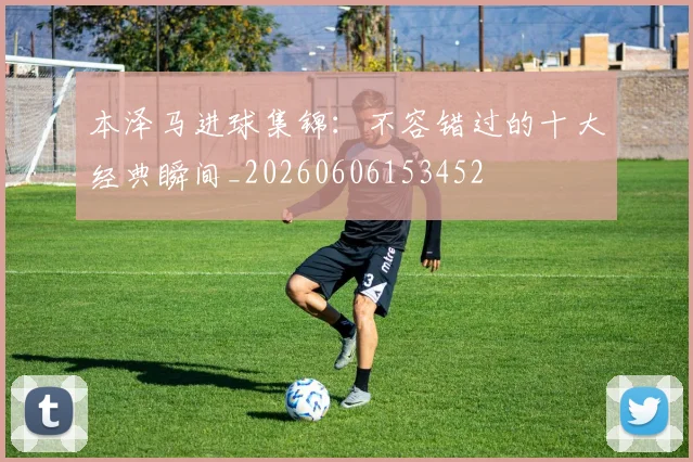 本泽马进球集锦：不容错过的十大经典瞬间_20260606153452