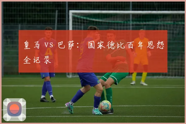 皇马 vs 巴萨：国家德比百年恩怨全记录