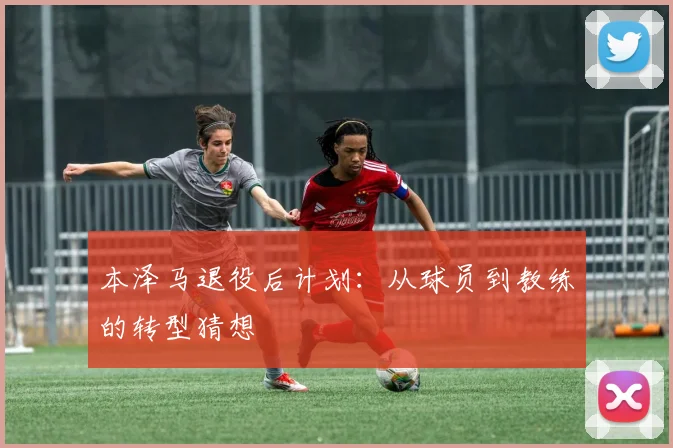 本泽马退役后计划：从球员到教练的转型猜想